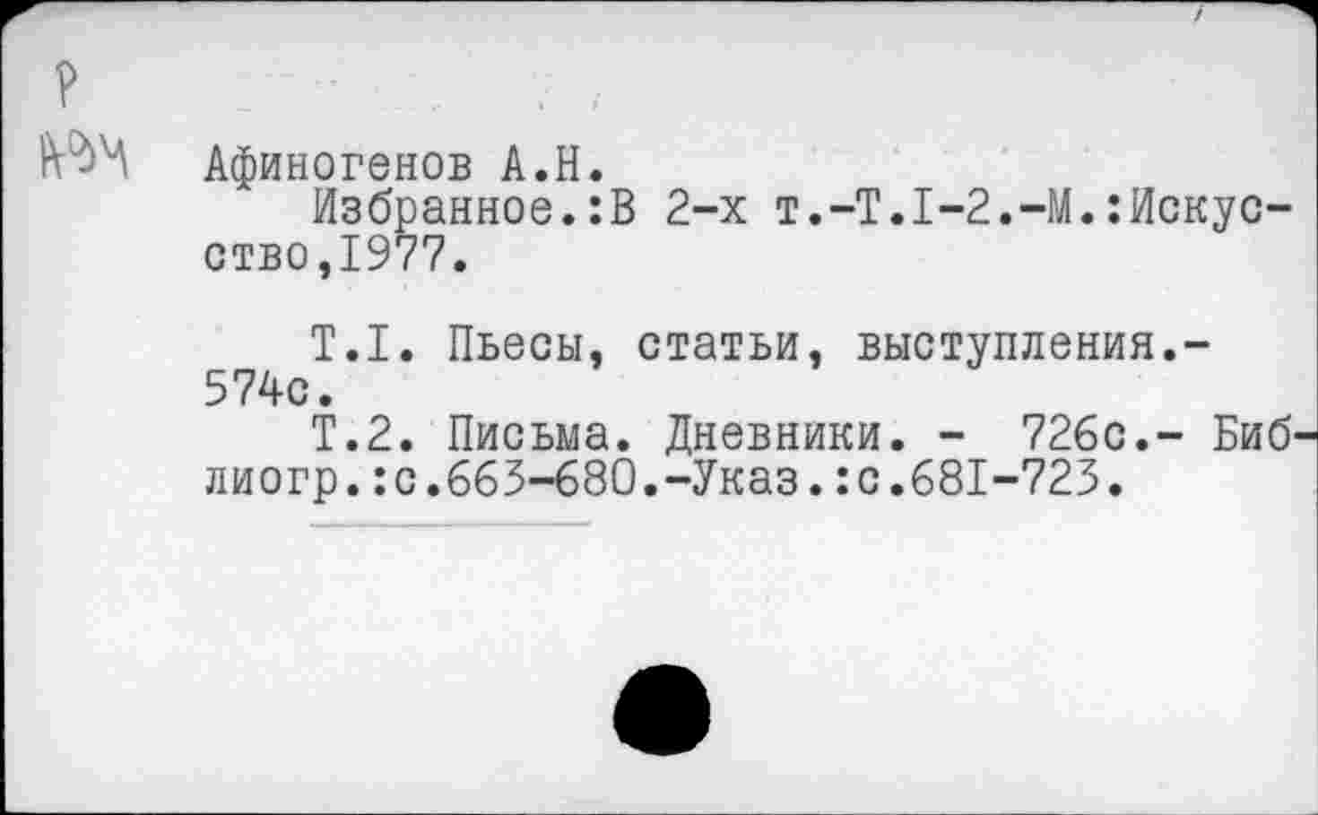 ﻿?
№4 Афиногенов А.Н.
Избранное.:В 2-х т.-Т.1-2.-М.:Искусство,1977.
Т.1. Пьесы, статьи, выступления.-574с.
Т.2. Письма. Дневники. - 726с.- Биб' лиогр.:с.665-680.-Указ.:с.681-723.